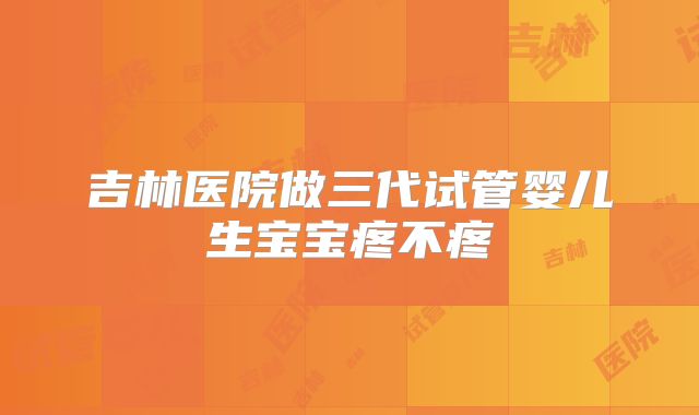 吉林医院做三代试管婴儿生宝宝疼不疼