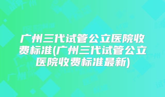 广州三代试管公立医院收费标准(广州三代试管公立医院收费标准最新)
