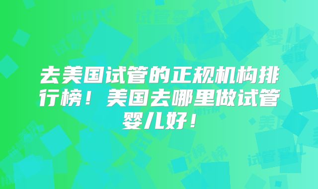 去美国试管的正规机构排行榜！美国去哪里做试管婴儿好！
