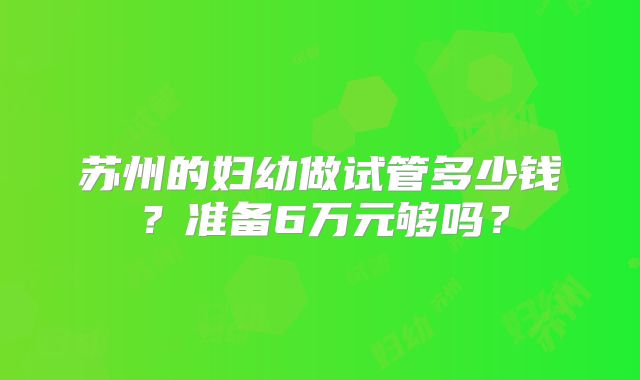 苏州的妇幼做试管多少钱?准备6万元够吗?