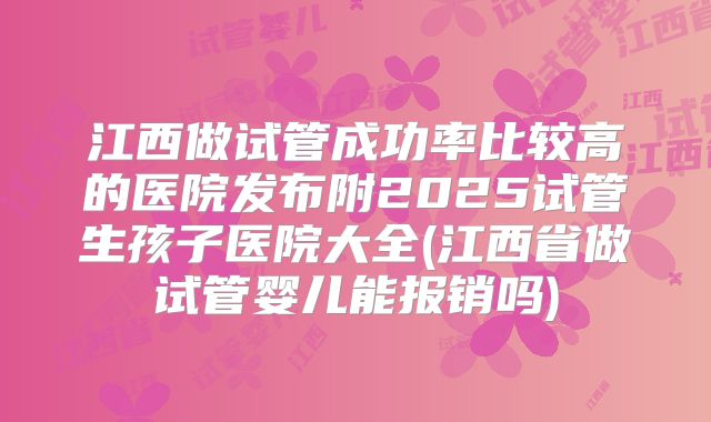 江西做试管成功率比较高的医院发布附2025试管生孩子医院大全(江西省做试管婴儿能报销吗)
