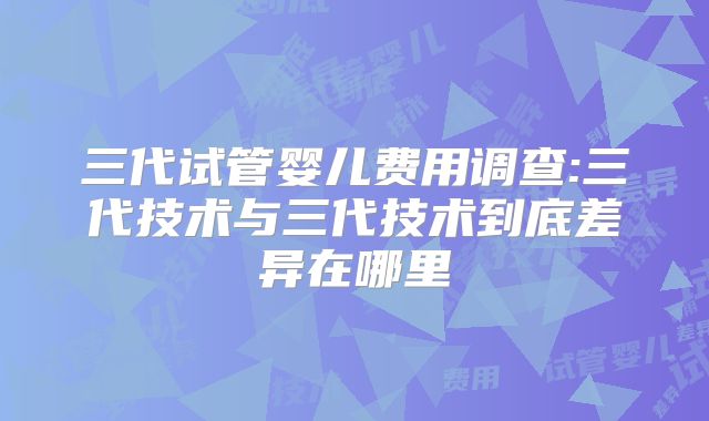 三代试管婴儿费用调查:三代技术与三代技术到底差异在哪里