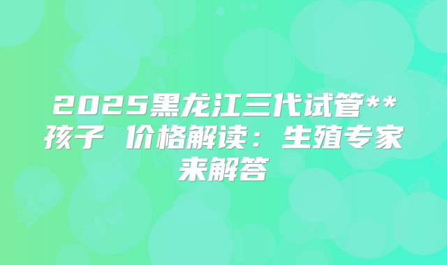 2025黑龙江三代试管**孩子 价格解读:生殖专家来解答