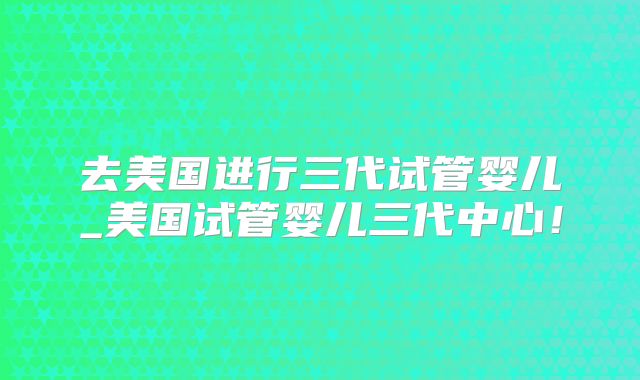 去美国进行三代试管婴儿_美国试管婴儿三代中心！