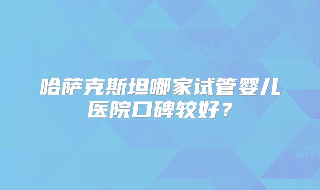哈萨克斯坦哪家试管婴儿医院口碑较好？