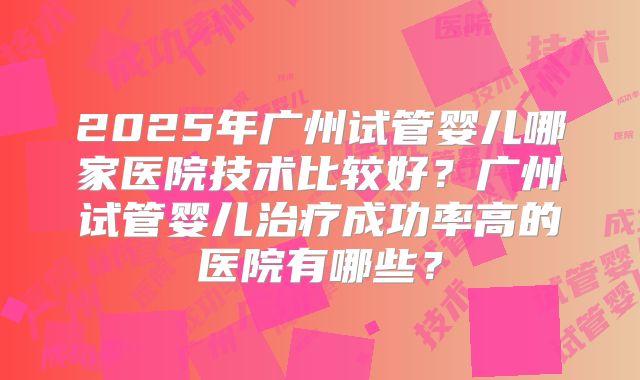 2025年广州试管婴儿哪家医院技术比较好？广州试管婴儿治疗成功率高的医院有哪些？