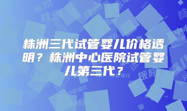 株洲三代试管婴儿价格透明?株洲中心医院试管婴儿第三代?