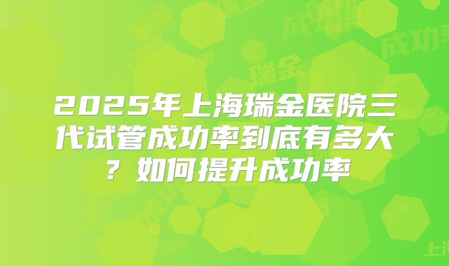 2025年上海瑞金医院三代试管成功率到底有多大?如何提升成功率