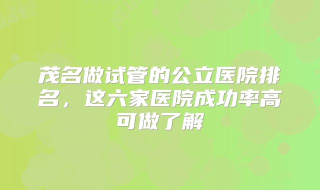 茂名做试管的公立医院排名,这六家医院成功率高可做了解
