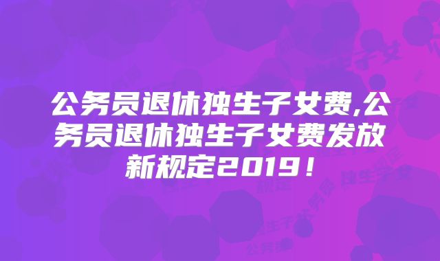 公务员退休独生子女费,公务员退休独生子女费发放新规定2019！