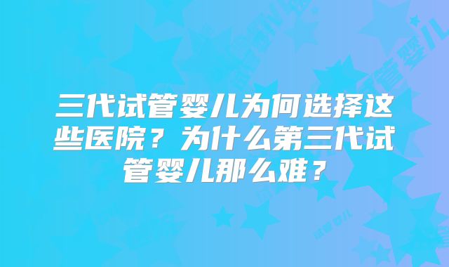 三代试管婴儿为何选择这些医院？为什么第三代试管婴儿那么难？