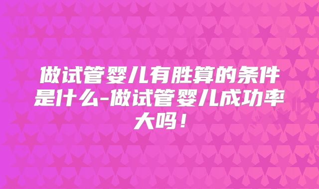 做试管婴儿有胜算的条件是什么-做试管婴儿成功率大吗！