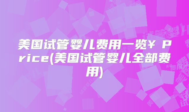 美国试管婴儿费用一览￥Price(美国试管婴儿全部费用)