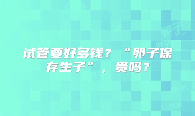 试管要好多钱?“卵子保存生子”,贵吗?