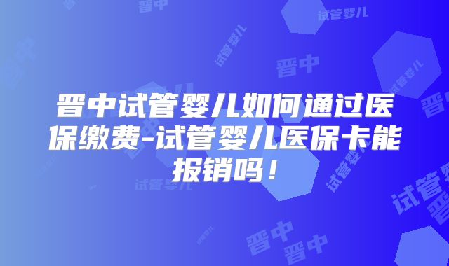 晋中试管婴儿如何通过医保缴费-试管婴儿医保卡能报销吗！