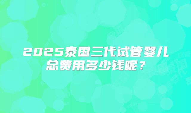 2025泰国三代试管婴儿总费用多少钱呢？