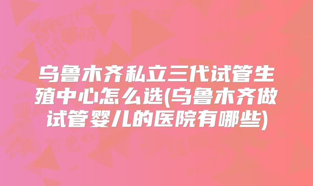乌鲁木齐私立三代试管生殖中心怎么选(乌鲁木齐做试管婴儿的医院有哪些)