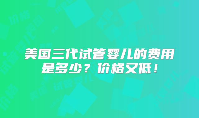 美国三代试管婴儿的费用是多少？价格又低！