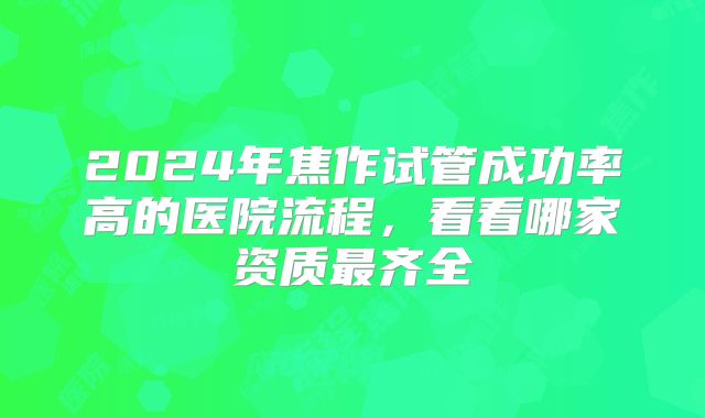 2024年焦作试管成功率高的医院流程，看看哪家资质最齐全