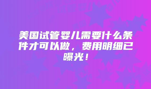 美国试管婴儿需要什么条件才可以做,费用明细已曝光!