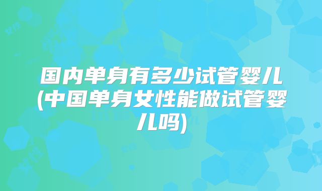 国内单身有多少试管婴儿(中国单身女性能做试管婴儿吗)