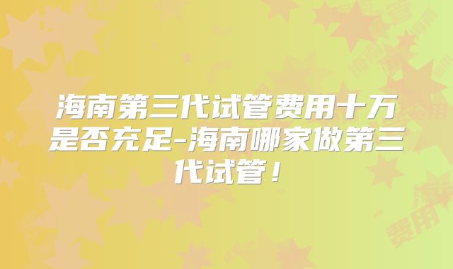 海南第三代试管费用十万是否充足-海南哪家做第三代试管！
