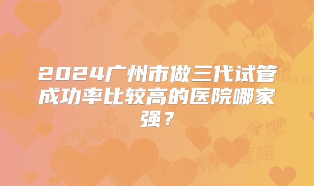 2024广州市做三代试管成功率比较高的医院哪家强？
