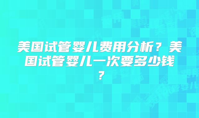 美国试管婴儿费用分析？美国试管婴儿一次要多少钱？