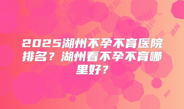 2025湖州不孕不育医院排名？湖州看不孕不育哪里好？