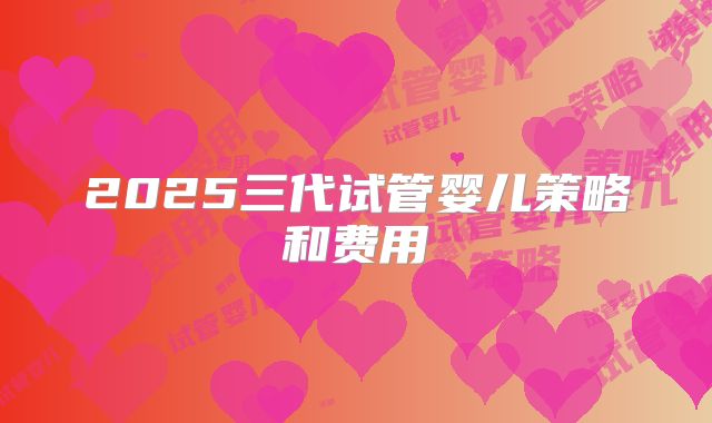 2025三代试管婴儿策略和费用