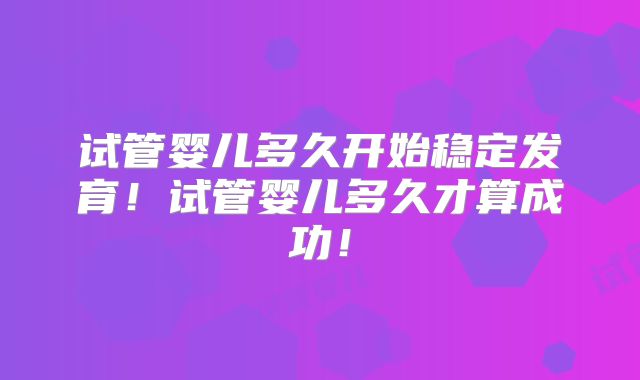 试管婴儿多久开始稳定发育！试管婴儿多久才算成功！