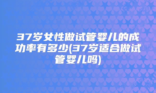 37岁女性做试管婴儿的成功率有多少(37岁适合做试管婴儿吗)
