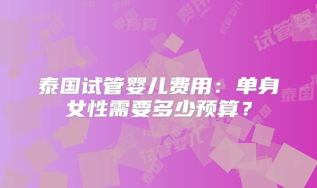 泰国试管婴儿费用：单身女性需要多少预算？