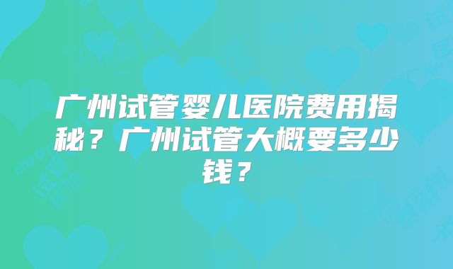 广州试管婴儿医院费用揭秘？广州试管大概要多少钱？