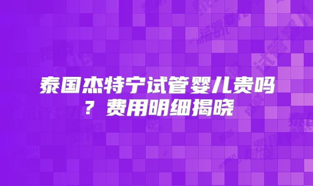 泰国杰特宁试管婴儿贵吗?费用明细揭晓