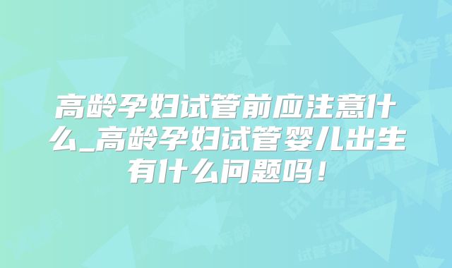 高龄孕妇试管前应注意什么_高龄孕妇试管婴儿出生有什么问题吗！