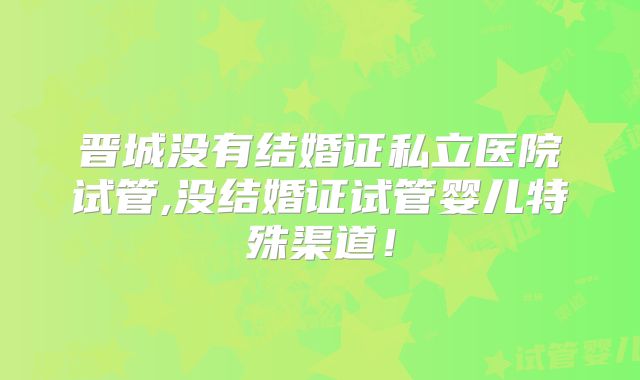 晋城没有结婚证私立医院试管,没结婚证试管婴儿特殊渠道！
