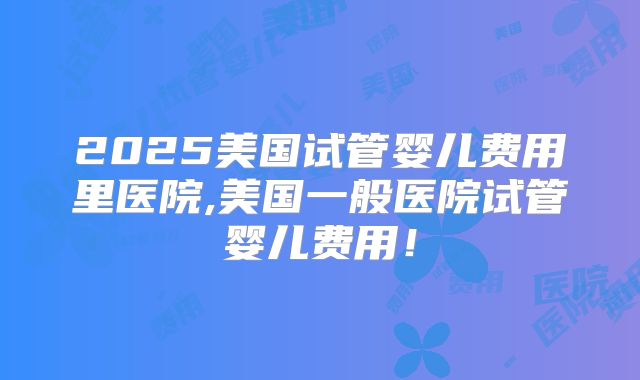 2025美国试管婴儿费用里医院,美国一般医院试管婴儿费用!