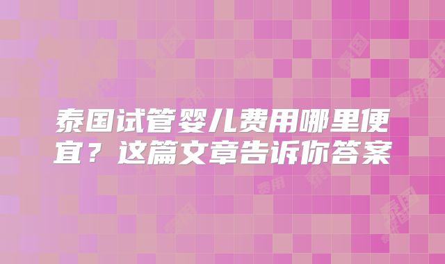 泰国试管婴儿费用哪里便宜？这篇文章告诉你答案