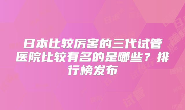日本比较厉害的三代试管医院比较有名的是哪些？排行榜发布