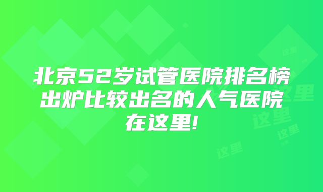 北京52岁试管医院排名榜出炉比较出名的人气医院在这里!