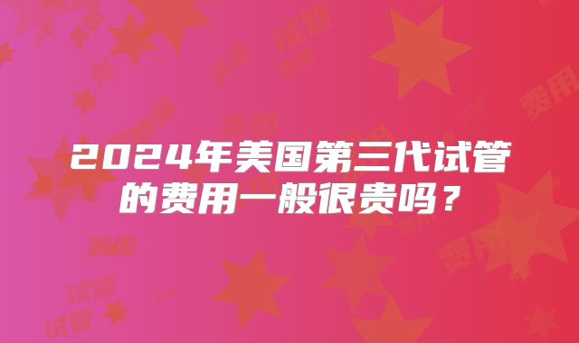 2024年美国第三代试管的费用一般很贵吗？