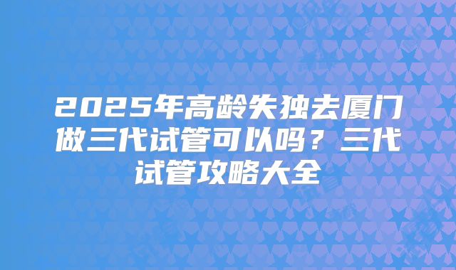 2025年高龄失独去厦门做三代试管可以吗？三代试管攻略大全