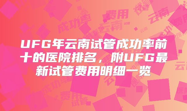 UFG年云南试管成功率前十的医院排名,附UFG最新试管费用明细一览
