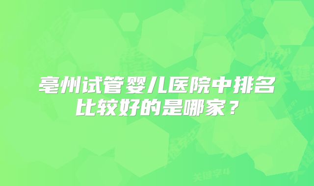 亳州试管婴儿医院中排名比较好的是哪家？
