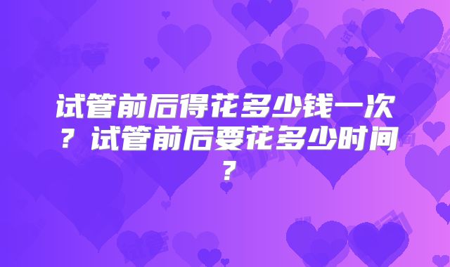 试管前后得花多少钱一次?试管前后要花多少时间?