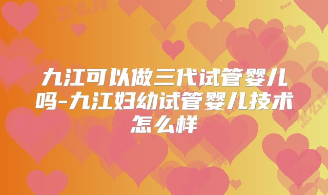 九江可以做三代试管婴儿吗-九江妇幼试管婴儿技术怎么样
