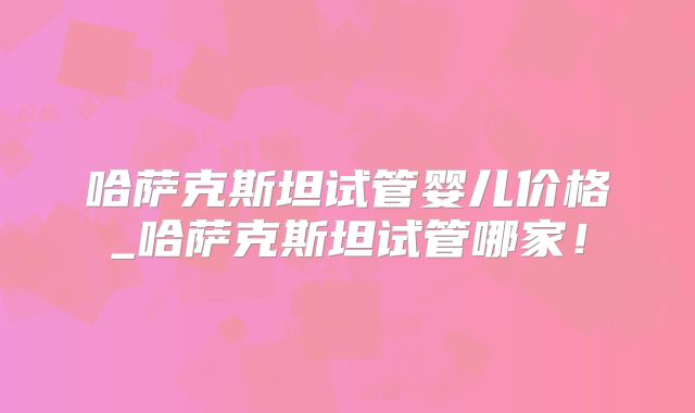 哈萨克斯坦试管婴儿价格_哈萨克斯坦试管哪家!