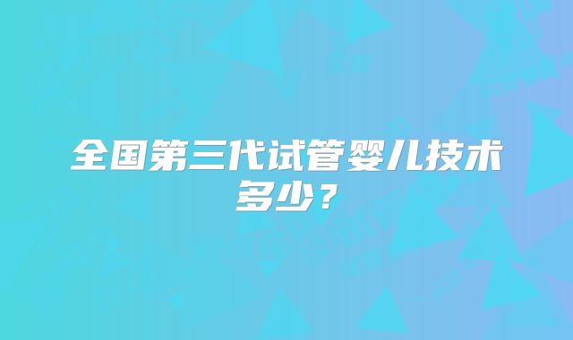 全国第三代试管婴儿技术多少？