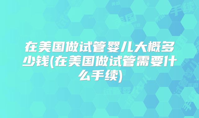 在美国做试管婴儿大概多少钱(在美国做试管需要什么手续)